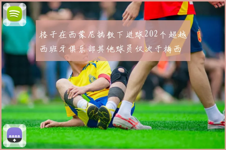 格子在西蒙尼执教下进球202个超越西班牙俱乐部其他球员仅次于梅西