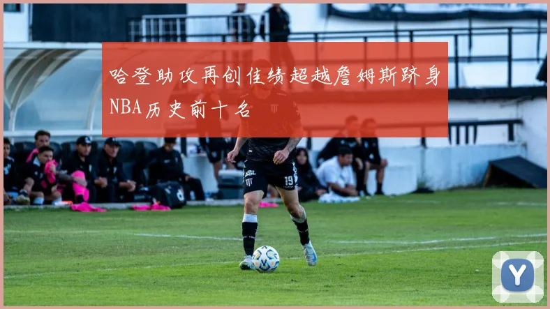 哈登助攻再创佳绩超越詹姆斯跻身NBA历史前十名