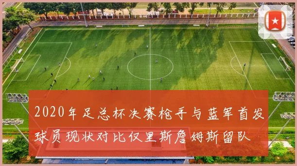 2020年足总杯决赛枪手与蓝军首发球员现状对比仅里斯詹姆斯留队