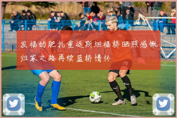 发福的肥扎重返斯坦福桥晒照感慨归家之路再续蓝桥情怀