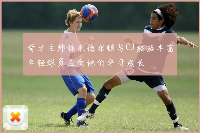 奇才主帅称米德尔顿与CJ经历丰富年轻球员应向他们学习成长