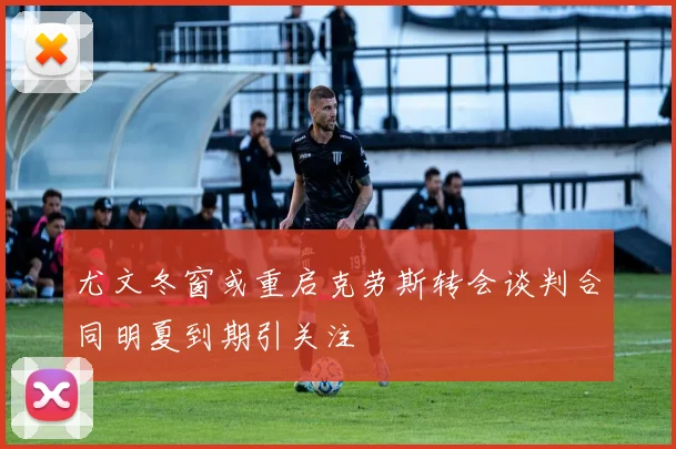 尤文冬窗或重启克劳斯转会谈判合同明夏到期引关注