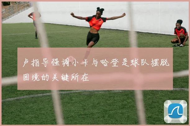 卢指导强调小卡与哈登是球队摆脱困境的关键所在