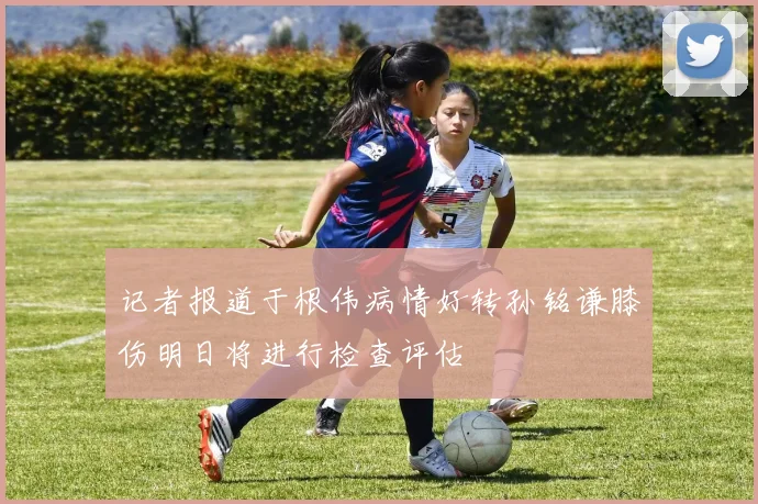 记者报道于根伟病情好转孙铭谦膝伤明日将进行检查评估