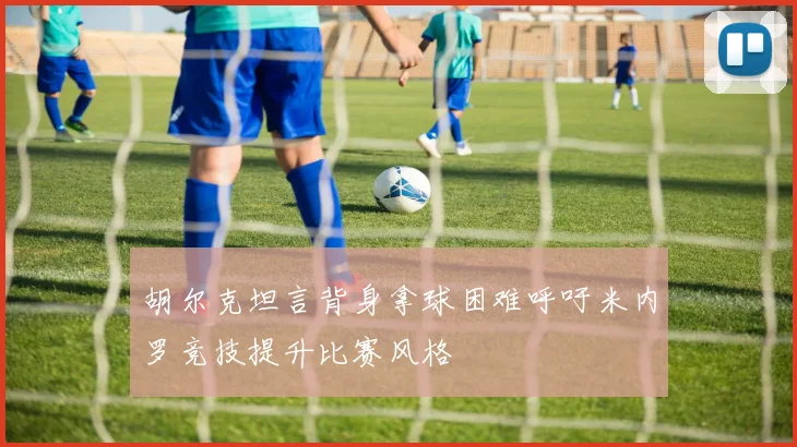 胡尔克坦言背身拿球困难呼吁米内罗竞技提升比赛风格