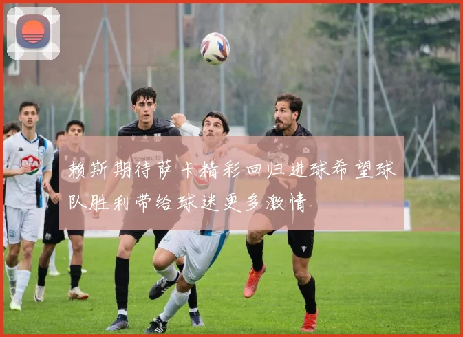 赖斯期待萨卡精彩回归进球希望球队胜利带给球迷更多激情