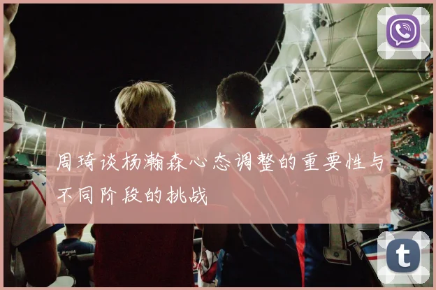 周琦谈杨瀚森心态调整的重要性与不同阶段的挑战