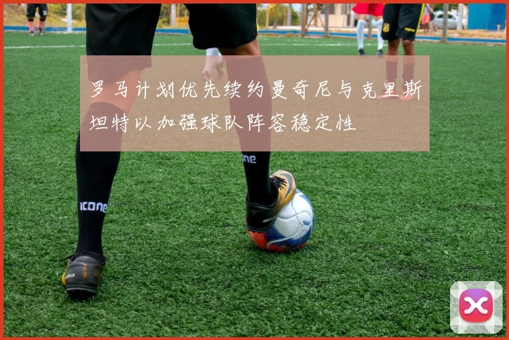 罗马计划优先续约曼奇尼与克里斯坦特以加强球队阵容稳定性