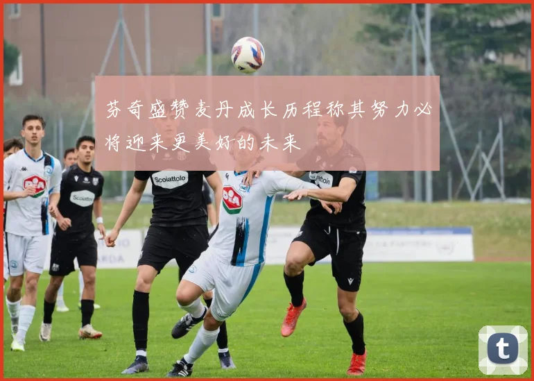 芬奇盛赞麦丹成长历程称其努力必将迎来更美好的未来
