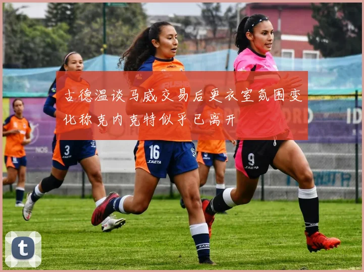 古德温谈马威交易后更衣室氛围变化称克内克特似乎已离开