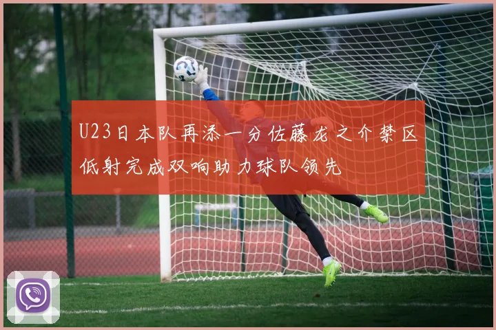 U23日本队再添一分佐藤龙之介禁区低射完成双响助力球队领先