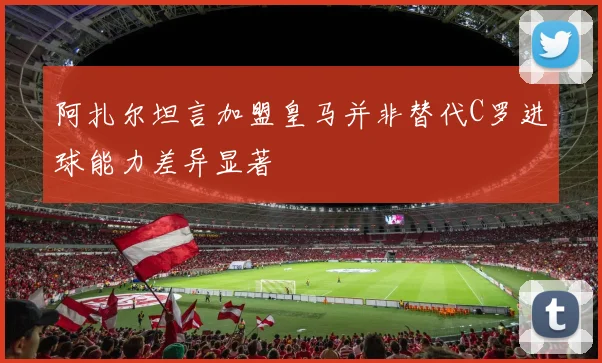 阿扎尔坦言加盟皇马并非替代C罗进球能力差异显著