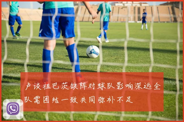 卢谈祖巴茨缺阵对球队影响深远全队需团结一致共同弥补不足