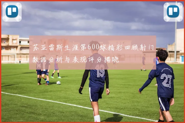 苏亚雷斯生涯第600球精彩回顾射门数据分析与表现评分揭晓