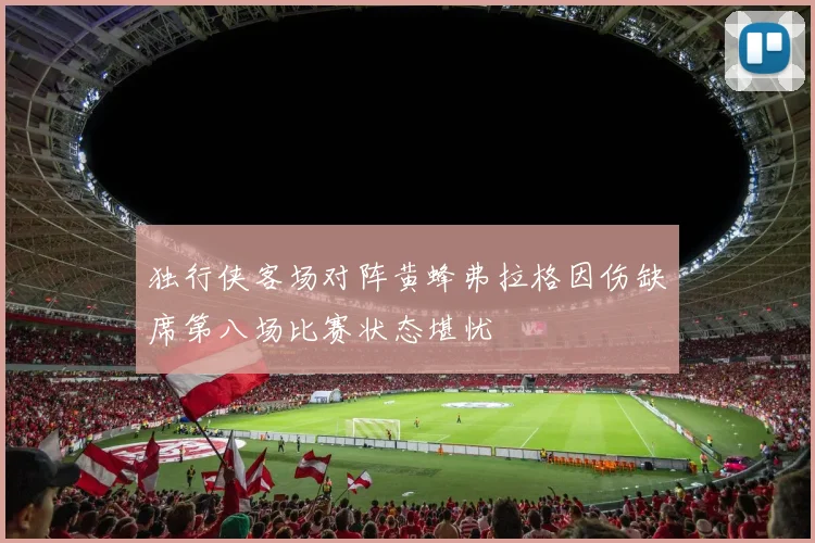 独行侠客场对阵黄蜂弗拉格因伤缺席第八场比赛状态堪忧