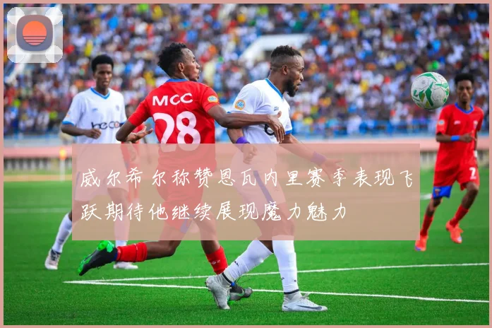 威尔希尔称赞恩瓦内里赛季表现飞跃期待他继续展现魔力魅力