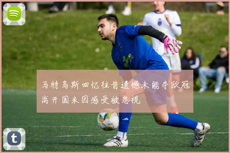 马特乌斯回忆往昔遗憾未能夺欧冠离开国米因感受被忽视