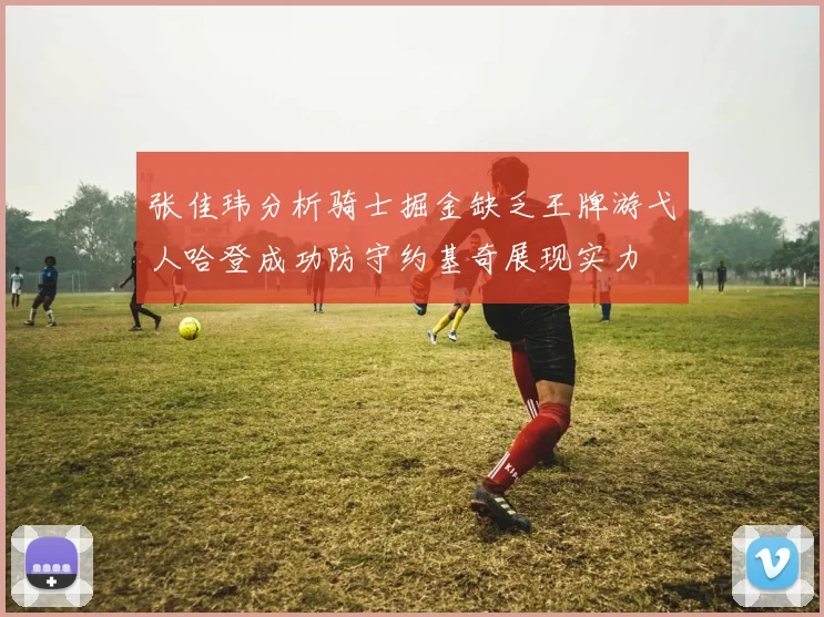 张佳玮分析骑士掘金缺乏王牌游弋人哈登成功防守约基奇展现实力